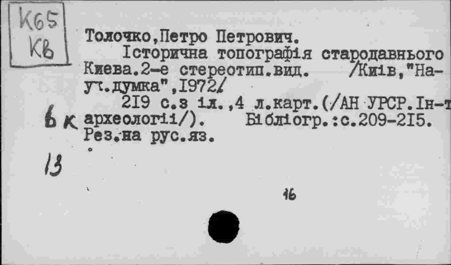 ﻿Толочко,Петро Петрович.
Історична топографія стародавнього Киева.2-е стереотип.вид. Днів,"Науч, думка" ,1972/
219 с.з 1л. ,4 л.карт.(/АН УРСР.Ін-археологіі/).	Вібліогр.:с.209-2І5.
Ре з.-на рус. яз.